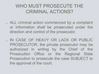 WHO MUST PROSECUTE THE
CRIMINAL ACTIONS?
ALL criminal action commenced by a complaint
or information shall be prosecuted under the
direction and control of the prosecutor.
IN CASE OF HEAVY OR LACK OR PUBLIC
PROSECUTOR, the private prosecutor may be
authorized in writing by the Chief of the
Prosecution Office or the Regional State
Prosecution to prosecute the case SUBJECT to
the approval of the court.
 