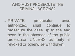 WHO MUST PROSECUTE THE
CRIMINAL ACTIONS?
PRIVATE prosecutor once
authorized, shall continue to
prosecute the case up to the end
even in the absence of the public
prosecutor UNLESS authority is
revoked or otherwise withdrawn.
 