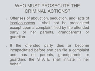 WHO MUST PROSECUTE THE
CRIMINAL ACTIONS?
Offenses of abduction, seduction, and, acts of
lasciviousness —shall not be prosecuted
except upon a complaint filed by the offended
party or her parents, grandparents or
guardian.
If the offended party dies or become
incapacitated before she can file a complaint
and has no parents, grandparents or
guardian, the STATE shall initiate in her
behalf.
 