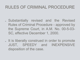RULES OF CRIMINAL PROCEDURE
Substantially revised and the Revised
Rules of Criminal Procedure - approved by
the Supreme Court, in A.M. No. 00-5-03-
SC, effective December 1, 2000.
It is liberally construed in order to promote
JUST, SPEEDY and INEXPENSIVE
disposition of the case.
 