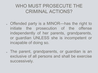 WHO MUST PROSECUTE THE
CRIMINAL ACTIONS?
Offended party is a MINOR—has the right to
initiate the prosecution of the offense
independently of her parents, grandparents,
or guardian UNLESS she is incompetent or
incapable of doing so.
The parent, grandparents, or guardian is an
exclusive of all persons and shall be exercise
successively.
 