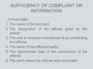 SUFFICIENCY OF COMPLAINT OR
INFORMATION
It must state:
1. The name of the accused;
2. The designation of the offense given by the
statute;
3. The acts or omission complained of as constituting
the offense;
4. The name of the offended party;
5. The approximate date of the commission of the
offense;
6. The place where the offense was committed
 