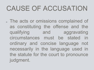 CAUSE OF ACCUSATION
The acts or omissions complained of
as constituting the offense and the
qualifying and aggravating
circumstances must be stated in
ordinary and concise language not
necessarily in the language used in
the statute for the court to pronounce
judgment.
 