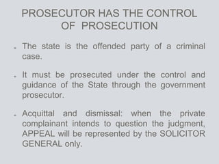 PROSECUTOR HAS THE CONTROL
OF PROSECUTION
The state is the offended party of a criminal
case.
It must be prosecuted under the control and
guidance of the State through the government
prosecutor.
Acquittal and dismissal: when the private
complainant intends to question the judgment,
APPEAL will be represented by the SOLICITOR
GENERAL only.
 