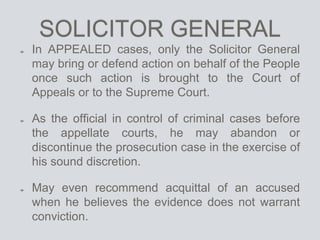 SOLICITOR GENERAL
In APPEALED cases, only the Solicitor General
may bring or defend action on behalf of the People
once such action is brought to the Court of
Appeals or to the Supreme Court.
As the official in control of criminal cases before
the appellate courts, he may abandon or
discontinue the prosecution case in the exercise of
his sound discretion.
May even recommend acquittal of an accused
when he believes the evidence does not warrant
conviction.
 