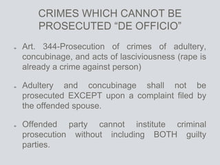 CRIMES WHICH CANNOT BE
PROSECUTED “DE OFFICIO”
Art. 344-Prosecution of crimes of adultery,
concubinage, and acts of lasciviousness (rape is
already a crime against person)
Adultery and concubinage shall not be
prosecuted EXCEPT upon a complaint filed by
the offended spouse.
Offended party cannot institute criminal
prosecution without including BOTH guilty
parties.
 