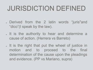 JURISDICTION DEFINED
Derived from the 2 latin words “juris"and
“dico”(I speak by the law).
It is the authority to hear and determine a
cause of action. (Herrera vs Barreto)
It is the right that put the wheel of justice in
motion and to proceed to the final
determination of the cause upon the pleadings
and evidence. (PP vs Mariano, supra)
 
