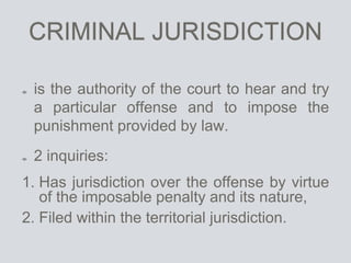 CRIMINAL JURISDICTION
is the authority of the court to hear and try
a particular offense and to impose the
punishment provided by law.
2 inquiries:
1. Has jurisdiction over the offense by virtue
of the imposable penalty and its nature,
2. Filed within the territorial jurisdiction.
 