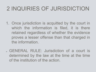 2 INQUIRIES OF JURISDICTION
1. Once jurisdiction is acquitted by the court in
which the information is filed, it is there
retained regardless of whether the evidence
proves a lesser offense than that charged in
the information.
GENERAL RULE: Jurisdiction of a court is
determined by the law at the time at the time
of the institution of the action.
 