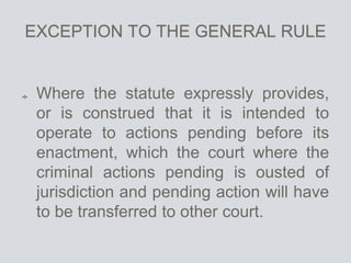 EXCEPTION TO THE GENERAL RULE
Where the statute expressly provides,
or is construed that it is intended to
operate to actions pending before its
enactment, which the court where the
criminal actions pending is ousted of
jurisdiction and pending action will have
to be transferred to other court.
 