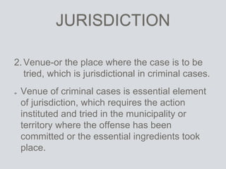 JURISDICTION
2.Venue-or the place where the case is to be
tried, which is jurisdictional in criminal cases.
Venue of criminal cases is essential element
of jurisdiction, which requires the action
instituted and tried in the municipality or
territory where the offense has been
committed or the essential ingredients took
place.
 