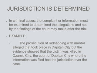 JURISDICTION IS DETERMINED
In criminal cases, the complaint or information must
be examined to determined the allegations and not
by the findings of the court may make after the trial.
EXAMPLE:
The prosecution of Kidnapping with murder
alleged that took place in Dapitan City but the
evidence showed that the victim was killed in
Ozamis City, the court of Dapitan City where the
information was filed has the jurisdiction over the
case.
 