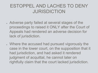 ESTOPPEL AND LACHES TO DENY
JURISDICTION
Adverse party failed at several stages of the
proceedings to raised it ONLY after the Court of
Appeals had rendered an adverse decision for
lack of jurisdiction.
Where the accused had pursued vigorously the
case in the lower court, on the supposition that it
had jurisdiction, and had asked it rendered
judgment of acquittal, he cannot later on
rightfully claim that the court lacked jurisdiction.
 