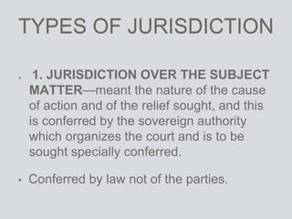 TYPES OF JURISDICTION
1. JURISDICTION OVER THE SUBJECT
MATTER—meant the nature of the cause
of action and of the relief sought, and this
is conferred by the sovereign authority
which organizes the court and is to be
sought specially conferred.
• Conferred by law not of the parties.
 