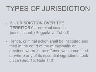 TYPES OF JURISDICTION
2. JURISDICTION OVER THE
TERRITORY— criminal cases is
jurisdictional. (Regpala vs Tubod)
• Hence, criminal action shall be instituted and
tried in the court of the municipality or
province wherein the offense was committed
or where any of its essential ingredients took
place (Sec. 15, Rule 110)
 