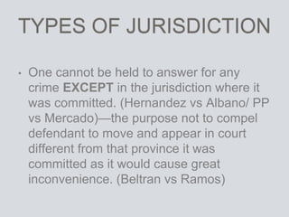 TYPES OF JURISDICTION
• One cannot be held to answer for any
crime EXCEPT in the jurisdiction where it
was committed. (Hernandez vs Albano/ PP
vs Mercado)—the purpose not to compel
defendant to move and appear in court
different from that province it was
committed as it would cause great
inconvenience. (Beltran vs Ramos)
 