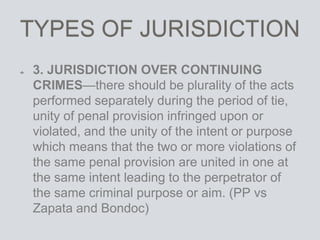 TYPES OF JURISDICTION
3. JURISDICTION OVER CONTINUING
CRIMES—there should be plurality of the acts
performed separately during the period of tie,
unity of penal provision infringed upon or
violated, and the unity of the intent or purpose
which means that the two or more violations of
the same penal provision are united in one at
the same intent leading to the perpetrator of
the same criminal purpose or aim. (PP vs
Zapata and Bondoc)
 