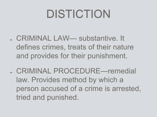 DISTICTION
CRIMINAL LAW— substantive. It
defines crimes, treats of their nature
and provides for their punishment.
CRIMINAL PROCEDURE—remedial
law. Provides method by which a
person accused of a crime is arrested,
tried and punished.
 