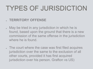 TYPES OF JURISDICTION
TERRITORY OFFENSE
May be tried in any jurisdiction in which he is
found, based upon the ground that there is a new
commission of the same offense in the jurisdiction
where he is found.
The court where the case was first filed acquires
jurisdiction over the same to the exclusion of all
other courts, provided it has first acquired
jurisdiction over his person. Grafton vs US)
 