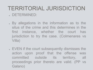 TERRITORIAL JURISDICTION
DETERMINED:
By allegations in the information as to the
situs of the crime and this determines in the
first instance, whether the court has
jurisdiction to try the case. (Colmenares vs
Villa)
EVEN if the court subsequently dismisses the
action upon proof that the offense was
committed outside its territory, all
proceedings prior thereto are valid. (PP vs
Galano)
 