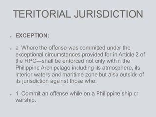 TERITORIAL JURISDICTION
EXCEPTION:
a. Where the offense was committed under the
exceptional circumstances provided for in Article 2 of
the RPC—shall be enforced not only within the
Philippine Archipelago including its atmosphere, its
interior waters and maritime zone but also outside of
its jurisdiction against those who:
1. Commit an offense while on a Philippine ship or
warship.
 