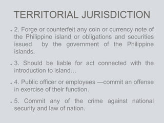 TERRITORIAL JURISDICTION
2. Forge or counterfeit any coin or currency note of
the Philippine island or obligations and securities
issued by the government of the Philippine
islands.
3. Should be liable for act connected with the
introduction to island…
4. Public officer or employees —commit an offense
in exercise of their function.
5. Commit any of the crime against national
security and law of nation.
 