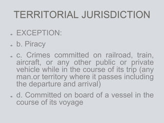 TERRITORIAL JURISDICTION
EXCEPTION:
b. Piracy
c. Crimes committed on railroad, train,
aircraft, or any other public or private
vehicle while in the course of its trip (any
man.or territory where it passes including
the departure and arrival)
d. Committed on board of a vessel in the
course of its voyage
 