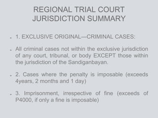REGIONAL TRIAL COURT
JURISDICTION SUMMARY
1. EXCLUSIVE ORIGINAL—CRIMINAL CASES:
All criminal cases not within the exclusive jurisdiction
of any court, tribunal, or body EXCEPT those within
the jurisdiction of the Sandiganbayan.
2. Cases where the penalty is imposable (exceeds
4years, 2 months and 1 day)
3. Imprisonment, irrespective of fine (exceeds of
P4000, if only a fine is imposable)
 