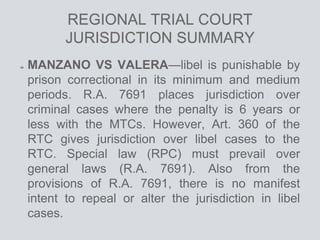 REGIONAL TRIAL COURT
JURISDICTION SUMMARY
MANZANO VS VALERA—libel is punishable by
prison correctional in its minimum and medium
periods. R.A. 7691 places jurisdiction over
criminal cases where the penalty is 6 years or
less with the MTCs. However, Art. 360 of the
RTC gives jurisdiction over libel cases to the
RTC. Special law (RPC) must prevail over
general laws (R.A. 7691). Also from the
provisions of R.A. 7691, there is no manifest
intent to repeal or alter the jurisdiction in libel
cases.
 