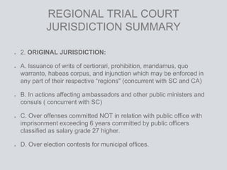 REGIONAL TRIAL COURT
JURISDICTION SUMMARY
2. ORIGINAL JURISDICTION:
A. Issuance of writs of certiorari, prohibition, mandamus, quo
warranto, habeas corpus, and injunction which may be enforced in
any part of their respective “regions" (concurrent with SC and CA)
B. In actions affecting ambassadors and other public ministers and
consuls ( concurrent with SC)
C. Over offenses committed NOT in relation with public office with
imprisonment exceeding 6 years committed by public officers
classified as salary grade 27 higher.
D. Over election contests for municipal offices.
 