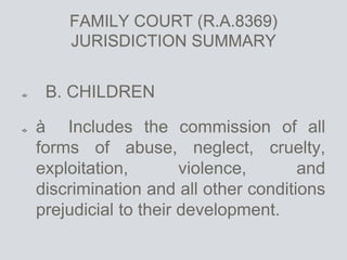FAMILY COURT (R.A.8369)
JURISDICTION SUMMARY
B. CHILDREN
à Includes the commission of all
forms of abuse, neglect, cruelty,
exploitation, violence, and
discrimination and all other conditions
prejudicial to their development.
 