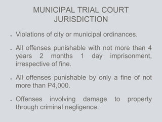 MUNICIPAL TRIAL COURT
JURISDICTION
Violations of city or municipal ordinances.
All offenses punishable with not more than 4
years 2 months 1 day imprisonment,
irrespective of fine.
All offenses punishable by only a fine of not
more than P4,000.
Offenses involving damage to property
through criminal negligence.
 