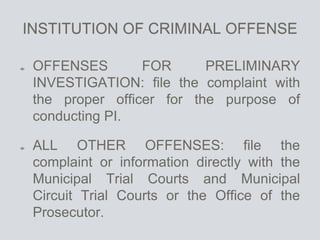 INSTITUTION OF CRIMINAL OFFENSE
OFFENSES FOR PRELIMINARY
INVESTIGATION: file the complaint with
the proper officer for the purpose of
conducting PI.
ALL OTHER OFFENSES: file the
complaint or information directly with the
Municipal Trial Courts and Municipal
Circuit Trial Courts or the Office of the
Prosecutor.
 