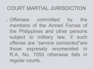 COURT MARTIAL JURISDICTION
Offenses committed by the
members of the Armed Forces of
the Philippines and other persons
subject to military law, if such
offense are “service connected”are
those expressly enumerated in
R.A. No. 7055 otherwise falls in
regular courts.
 