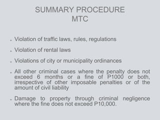 SUMMARY PROCEDURE
MTC
Violation of traffic laws, rules, regulations
Violation of rental laws
Violations of city or municipality ordinances
All other criminal cases where the penalty does not
exceed 6 months or a fine of P1000 or both,
irrespective of other imposable penalties or of the
amount of civil liability
Damage to property through criminal negligence
where the fine does not exceed P10,000.
 