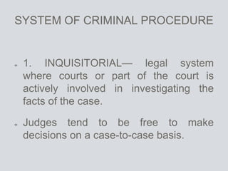 SYSTEM OF CRIMINAL PROCEDURE
1. INQUISITORIAL— legal system
where courts or part of the court is
actively involved in investigating the
facts of the case.
Judges tend to be free to make
decisions on a case-to-case basis.
 