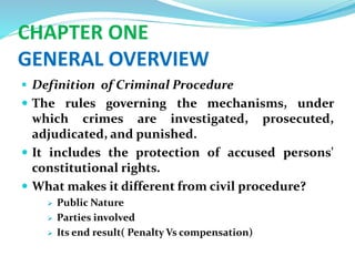 CHAPTER ONE
GENERAL OVERVIEW
 Definition of Criminal Procedure
 The rules governing the mechanisms, under
which crimes are investigated, prosecuted,
adjudicated, and punished.
 It includes the protection of accused persons'
constitutional rights.
 What makes it different from civil procedure?
 Public Nature
 Parties involved
 Its end result( Penalty Vs compensation)
 