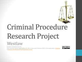 Criminal Procedure
Research Project
Westlaw
Creative Commons License
This work by Valerie Lang Waldin, J.D., M.L.S., Associate Professor HVCC is licensed under a Creative
Commons Attribution 4.0 International License.
 