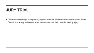 JURY TRIAL
• Citizens have the right to request a jury trial under the 7th Amendment to the United States
Constitution. A jury trial occurs when the accused has their case decided by a jury.
 