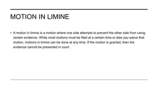 MOTION IN LIMINE
• A motion in limine is a motion where one side attempts to prevent the other side from using
certain evidence. While most motions must be filed at a certain time or else you waive that
motion, motions in limine can be done at any time. If the motion is granted, then the
evidence cannot be presented in court.
 