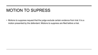 MOTION TO SUPRESS
• Motions to suppress request that the judge exclude certain evidence from trial. It is a
motion presented by the defendant. Motions to suppress are filed before a trial.
 