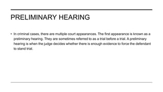 PRELIMINARY HEARING
• In criminal cases, there are multiple court appearances. The first appearance is known as a
preliminary hearing. They are sometimes referred to as a trial before a trial. A preliminary
hearing is when the judge decides whether there is enough evidence to force the defendant
to stand trial.
 