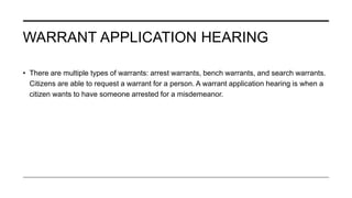 WARRANT APPLICATION HEARING
• There are multiple types of warrants: arrest warrants, bench warrants, and search warrants.
Citizens are able to request a warrant for a person. A warrant application hearing is when a
citizen wants to have someone arrested for a misdemeanor.
 