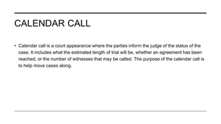 CALENDAR CALL
• Calendar call is a court appearance where the parties inform the judge of the status of the
case. It includes what the estimated length of trial will be, whether an agreement has been
reached, or the number of witnesses that may be called. The purpose of the calendar call is
to help move cases along.
 