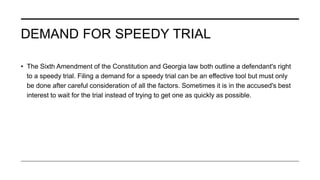 DEMAND FOR SPEEDY TRIAL
• The Sixth Amendment of the Constitution and Georgia law both outline a defendant's right
to a speedy trial. Filing a demand for a speedy trial can be an effective tool but must only
be done after careful consideration of all the factors. Sometimes it is in the accused's best
interest to wait for the trial instead of trying to get one as quickly as possible.
 