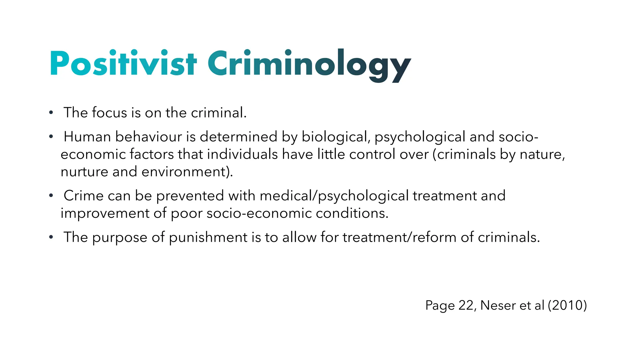 Positivist Criminology
• The focus is on the criminal.
• Human behaviour is determined by biological, psychological and socio-
economic factors that individuals have little control over (criminals by nature,
nurture and environment).
• Crime can be prevented with medical/psychological treatment and
improvement of poor socio-economic conditions.
• The purpose of punishment is to allow for treatment/reform of criminals.
Page 22, Neser et al (2010)
 