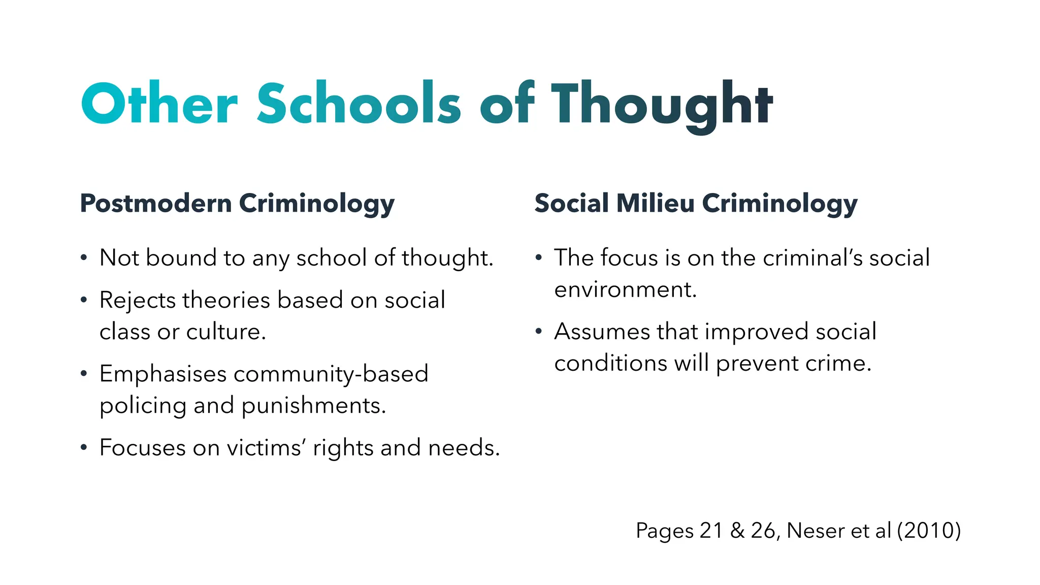 Other Schools of Thought
Postmodern Criminology
• Not bound to any school of thought.
• Rejects theories based on social
class or culture.
• Emphasises community-based
policing and punishments.
• Focuses on victims’ rights and needs.
Social Milieu Criminology
• The focus is on the criminal’s social
environment.
• Assumes that improved social
conditions will prevent crime.
Pages 21 & 26, Neser et al (2010)
 