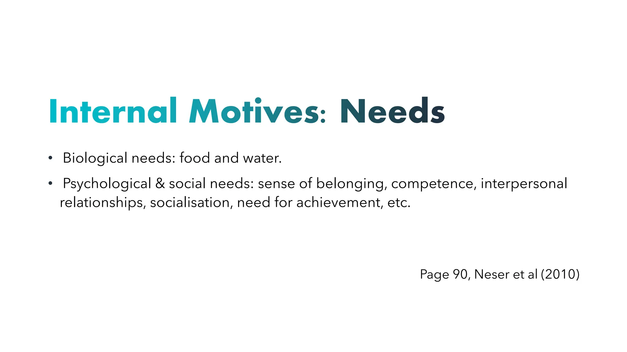Internal Motives: Needs
• Biological needs: food and water.
• Psychological & social needs: sense of belonging, competence, interpersonal
relationships, socialisation, need for achievement, etc.
Page 90, Neser et al (2010)
 