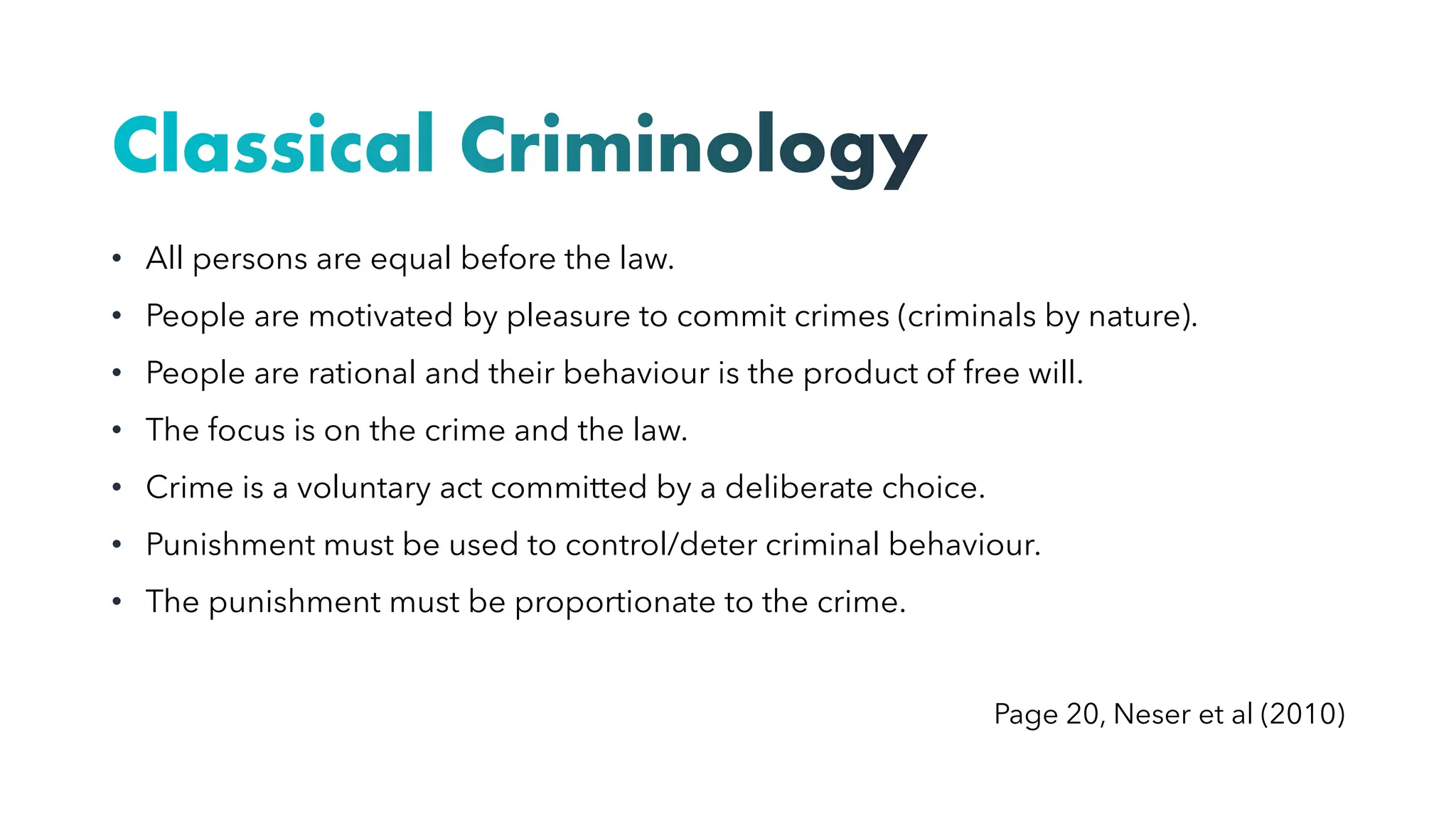 Classical Criminology
• All persons are equal before the law.
• People are motivated by pleasure to commit crimes (criminals by nature).
• People are rational and their behaviour is the product of free will.
• The focus is on the crime and the law.
• Crime is a voluntary act committed by a deliberate choice.
• Punishment must be used to control/deter criminal behaviour.
• The punishment must be proportionate to the crime.
Page 20, Neser et al (2010)
 