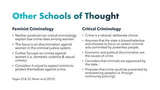 Other Schools of Thought
Feminist Criminology
• Neither positivist nor critical criminology
explain low crime rates among women.
• The focus is on discrimination against
women in the criminal justice system.
• Further focuses on crimes against
women (i.e. domestic violence & sexual
crimes).
• Considers it unjust to expect victims to
protect themselves against crime.
Pages 23 & 25, Neser et al (2010)
Critical Criminology
• Crime is a rational, deliberate choice.
• Assumes that the state is biased/selective
and chooses to focus on certain criminal
acts committed by powerless people.
• Economic and political discrimination are
the causes of crime.
• Considers that criminals are oppressed by
the state.
• Proposes that crime could be prevented by
empowering people (i.e. through
community policing).
 